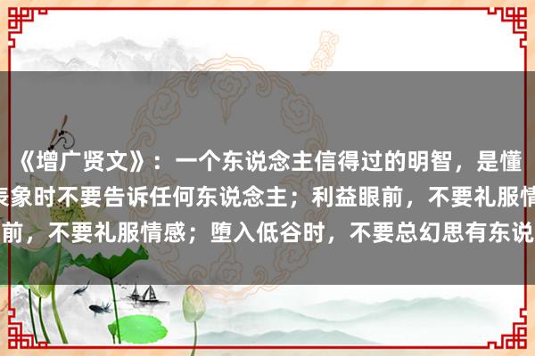 《增广贤文》：一个东说念主信得过的明智，是懂得向东说念主性折腰—表象时不要告诉任何东说念主；利益眼前，不要礼服情感；堕入低谷时，不要总幻思有东说念主会帮你